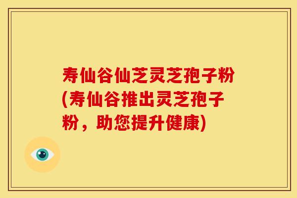 寿仙谷仙芝灵芝孢子粉(寿仙谷推出灵芝孢子粉，助您提升健康)