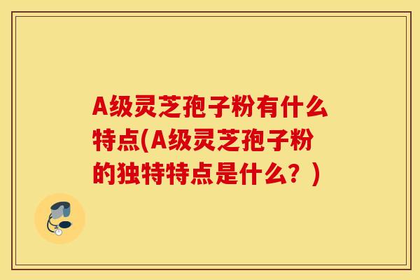 A级灵芝孢子粉有什么特点(A级灵芝孢子粉的独特特点是什么？)