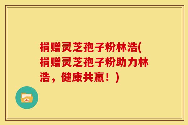 捐赠灵芝孢子粉林浩(捐赠灵芝孢子粉助力林浩，健康共赢！)