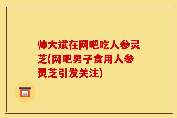 帅大斌在网吧吃人参灵芝(网吧男子食用人参灵芝引发关注)