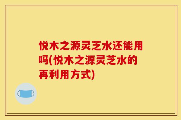 悦木之源灵芝水还能用吗(悦木之源灵芝水的再利用方式)