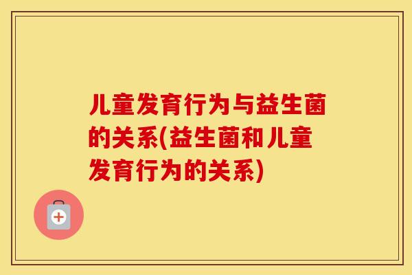 儿童发育行为与益生菌的关系(益生菌和儿童发育行为的关系)