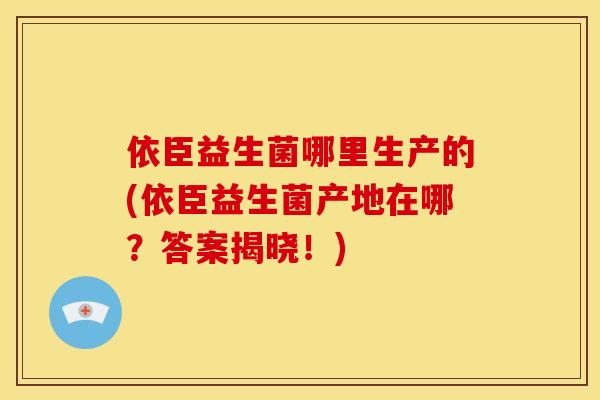 依臣益生菌哪里生产的(依臣益生菌产地在哪？答案揭晓！)
