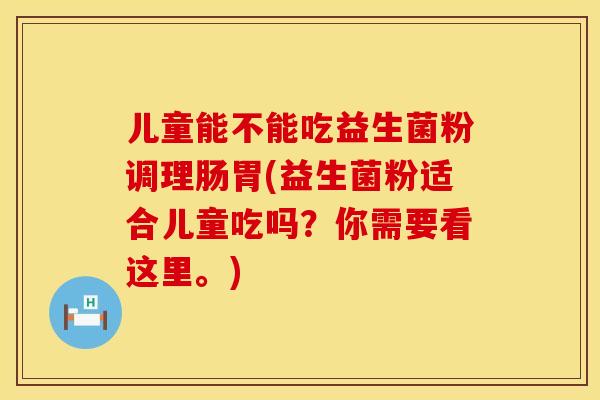 儿童能不能吃益生菌粉调理肠胃(益生菌粉适合儿童吃吗？你需要看这里。)