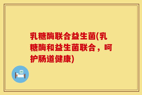 乳糖酶联合益生菌(乳糖酶和益生菌联合，呵护肠道健康)