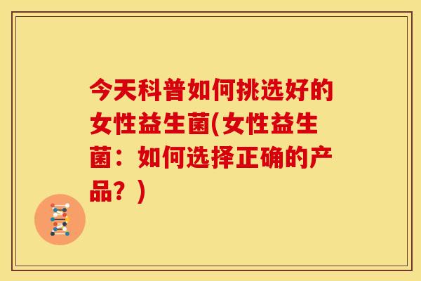 今天科普如何挑选好的女性益生菌(女性益生菌：如何选择正确的产品？)