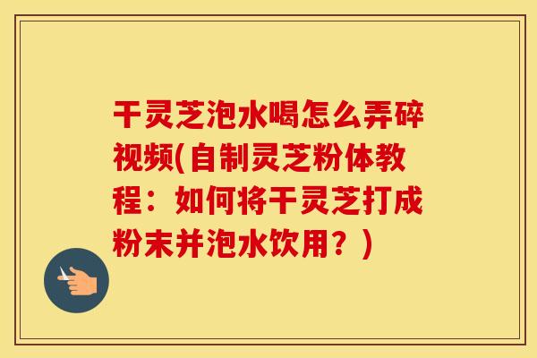 干灵芝泡水喝怎么弄碎视频(自制灵芝粉体教程：如何将干灵芝打成粉末并泡水饮用？)