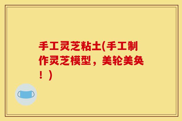 手工灵芝粘土(手工制作灵芝模型，美轮美奂！)
