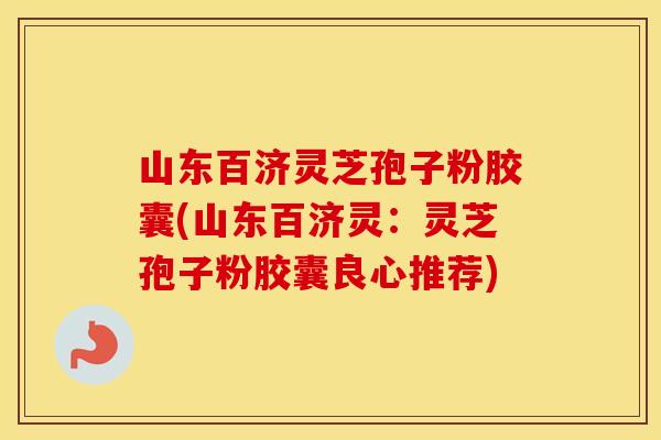 山东百济灵芝孢子粉胶囊(山东百济灵：灵芝孢子粉胶囊良心推荐)