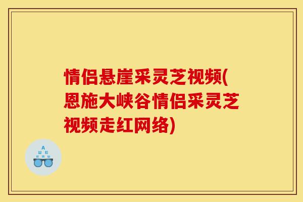 情侣悬崖采灵芝视频(恩施大峡谷情侣采灵芝视频走红网络)