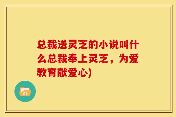总裁送灵芝的小说叫什么总裁奉上灵芝，为爱教育献爱心)