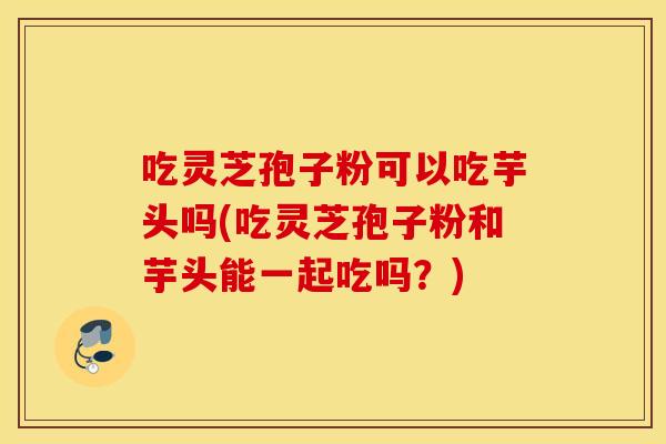 吃灵芝孢子粉可以吃芋头吗(吃灵芝孢子粉和芋头能一起吃吗？)