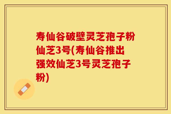 寿仙谷破壁灵芝孢子粉仙芝3号(寿仙谷推出强效仙芝3号灵芝孢子粉)