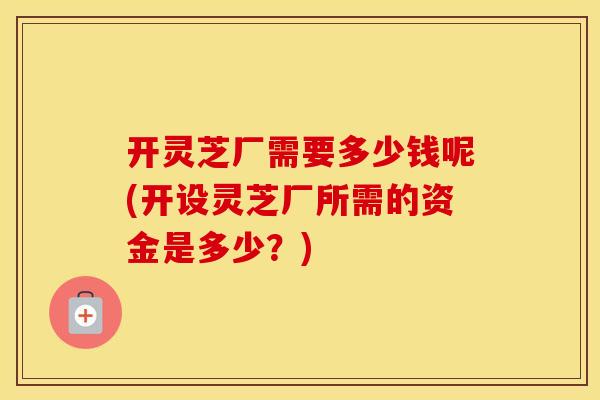 开灵芝厂需要多少钱呢(开设灵芝厂所需的资金是多少？)