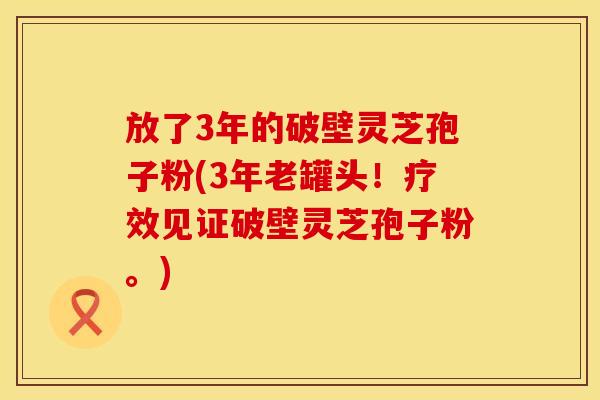 放了3年的破壁灵芝孢子粉(3年老罐头！疗效见证破壁灵芝孢子粉。)
