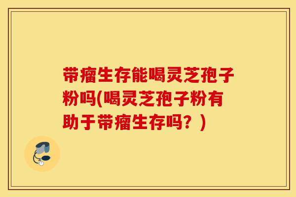 带瘤生存能喝灵芝孢子粉吗(喝灵芝孢子粉有助于带瘤生存吗？)