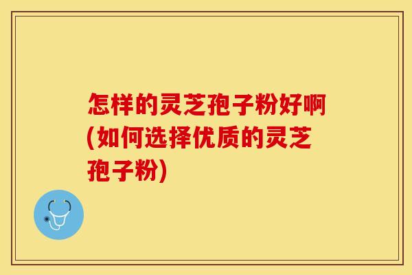 怎样的灵芝孢子粉好啊(如何选择优质的灵芝孢子粉)