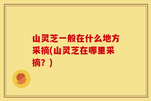 山灵芝一般在什么地方采摘(山灵芝在哪里采摘？)