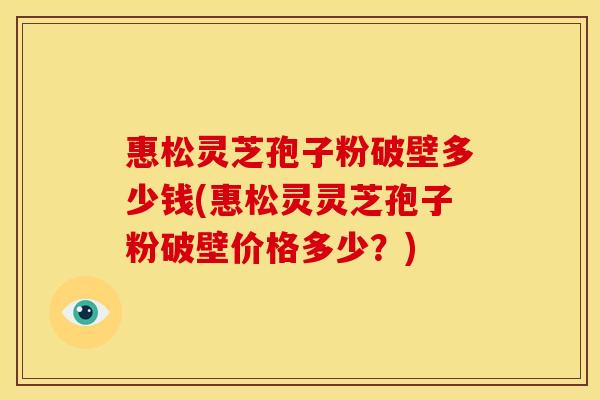 惠松灵芝孢子粉破壁多少钱(惠松灵灵芝孢子粉破壁价格多少？)
