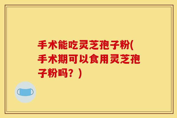 手术能吃灵芝孢子粉(手术期可以食用灵芝孢子粉吗？)
