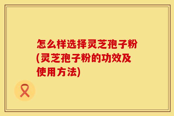 怎么样选择灵芝孢子粉(灵芝孢子粉的功效及使用方法)