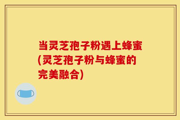 当灵芝孢子粉遇上蜂蜜(灵芝孢子粉与蜂蜜的完美融合)