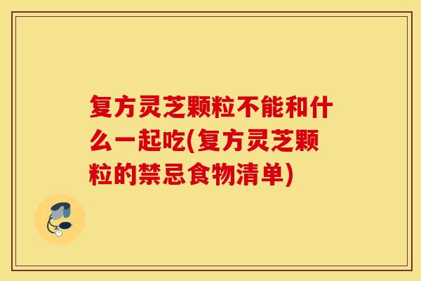 复方灵芝颗粒不能和什么一起吃(复方灵芝颗粒的禁忌食物清单)