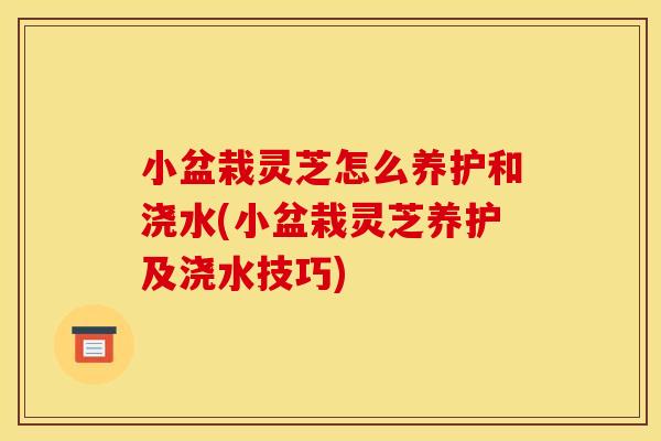小盆栽灵芝怎么养护和浇水(小盆栽灵芝养护及浇水技巧)