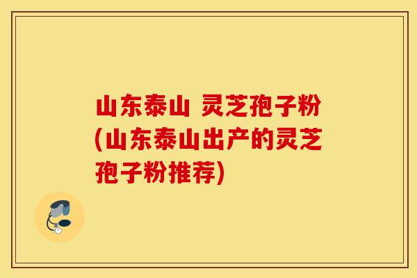 山东泰山 灵芝孢子粉(山东泰山出产的灵芝孢子粉推荐) 山东泰山 灵芝孢子粉(山东泰山出产的灵芝孢子粉推荐)
