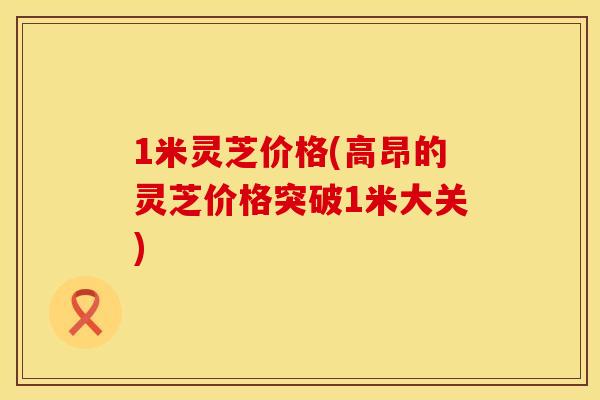 1米灵芝价格(高昂的灵芝价格突破1米大关)