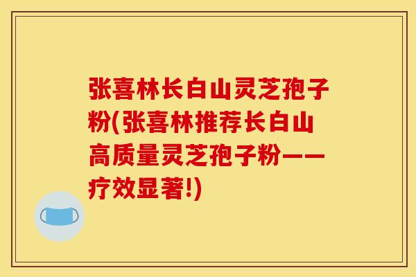 张喜林长白山灵芝孢子粉(张喜林推荐长白山高质量灵芝孢子粉——疗效显著!)