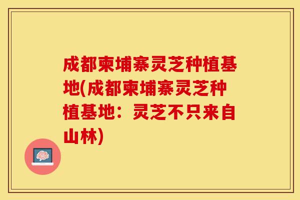 成都柬埔寨灵芝种植基地(成都柬埔寨灵芝种植基地：灵芝不只来自山林)