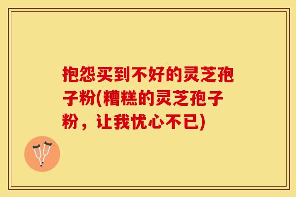 抱怨买到不好的灵芝孢子粉(糟糕的灵芝孢子粉，让我忧心不已)