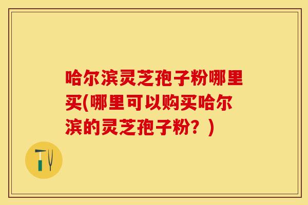 哈尔滨灵芝孢子粉哪里买(哪里可以购买哈尔滨的灵芝孢子粉？)