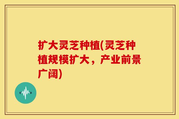 扩大灵芝种植(灵芝种植规模扩大，产业前景广阔)