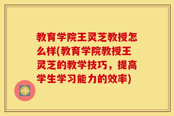 教育学院王灵芝教授怎么样(教育学院教授王灵芝的教学技巧，提高学生学习能力的效率)