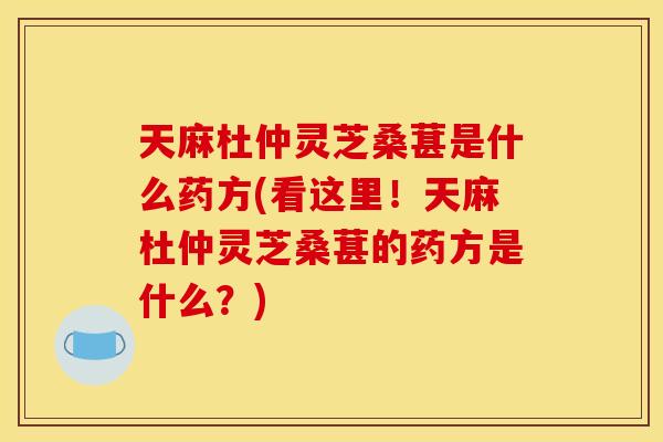天麻杜仲灵芝桑葚是什么药方(看这里！天麻杜仲灵芝桑葚的药方是什么？)