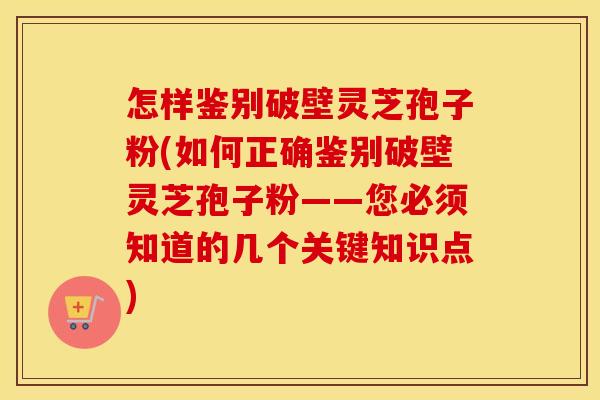 怎样鉴别破壁灵芝孢子粉(如何正确鉴别破壁灵芝孢子粉——您必须知道的几个关键知识点)