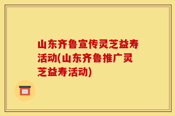 山东齐鲁宣传灵芝益寿活动(山东齐鲁推广灵芝益寿活动)
