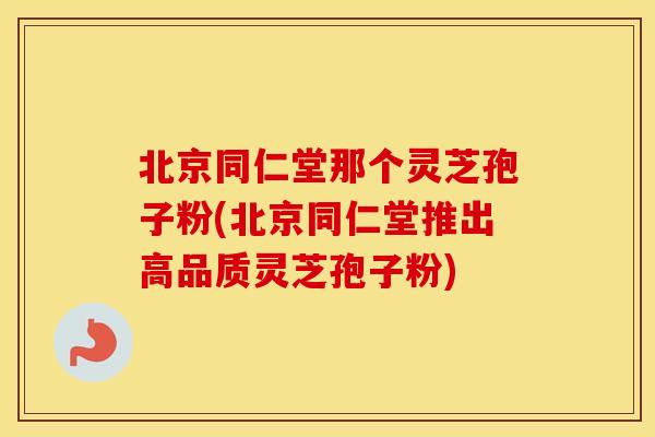 北京同仁堂那个灵芝孢子粉(北京同仁堂推出高品质灵芝孢子粉)