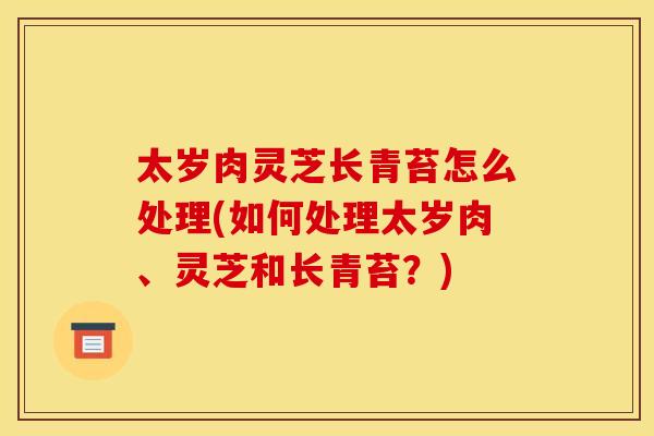 太岁肉灵芝长青苔怎么处理(如何处理太岁肉、灵芝和长青苔？)