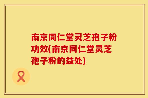 南京同仁堂灵芝孢子粉功效(南京同仁堂灵芝孢子粉的益处)