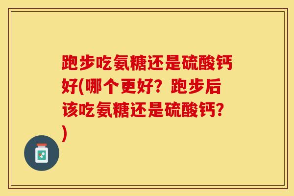 跑步吃氨糖还是硫酸钙好(哪个更好？跑步后该吃氨糖还是硫酸钙？)