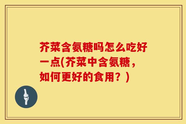 芥菜含氨糖吗怎么吃好一点(芥菜中含氨糖，如何更好的食用？)