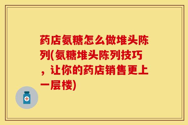 药店氨糖怎么做堆头陈列(氨糖堆头陈列技巧，让你的药店销售更上一层楼)