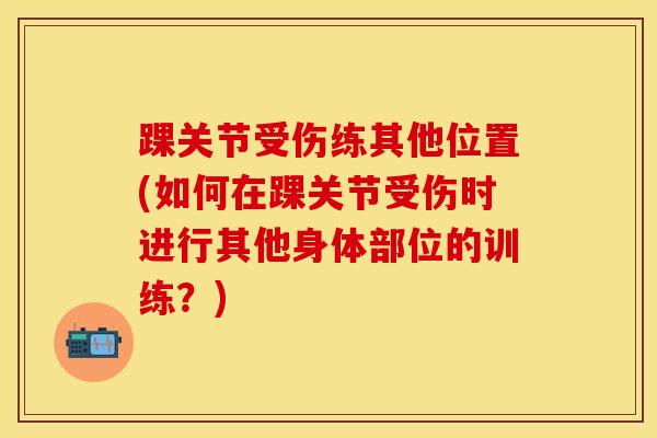 踝关节受伤练其他位置(如何在踝关节受伤时进行其他身体部位的训练？)