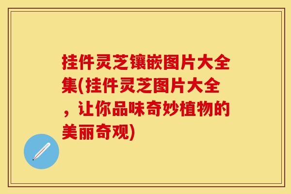 挂件灵芝镶嵌图片大全集(挂件灵芝图片大全，让你品味奇妙植物的美丽奇观)