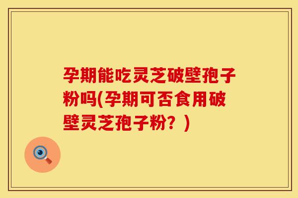 孕期能吃灵芝破壁孢子粉吗(孕期可否食用破壁灵芝孢子粉？)