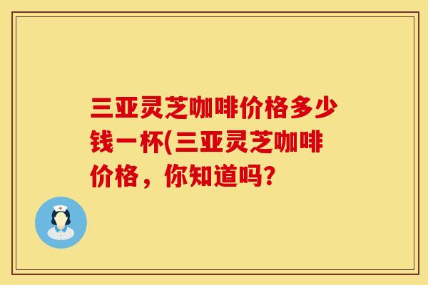 三亚灵芝咖啡价格多少钱一杯(三亚灵芝咖啡价格，你知道吗？