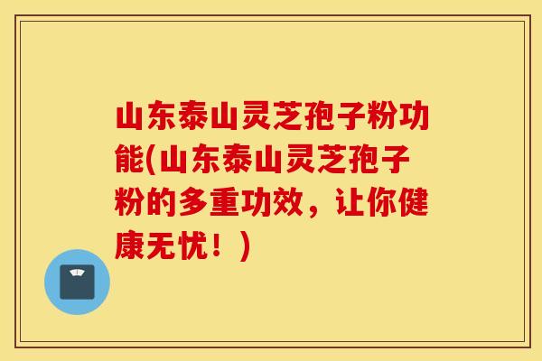 山东泰山灵芝孢子粉功能(山东泰山灵芝孢子粉的多重功效，让你健康无忧！)